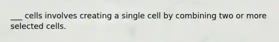 ___ cells involves creating a single cell by combining two or more selected cells.