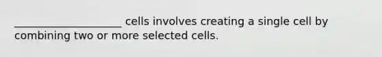 ____________________ cells involves creating a single cell by combining two or more selected cells.