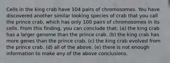 Cells in the king crab have 104 pairs of chromosomes. You have discovered another similar looking species of crab that you call the prince crab, which has only 100 pairs of chromosomes in its cells. From this finding, you can conclude that: (a) the king crab has a larger genome than the prince crab. (b) the king crab has more genes than the prince crab. (c) the king crab evolved from the prince crab. (d) all of the above. (e) there is not enough information to make any of the above conclusions.