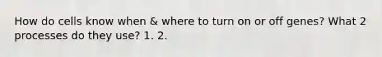 How do cells know when & where to turn on or off genes? What 2 processes do they use? 1. 2.