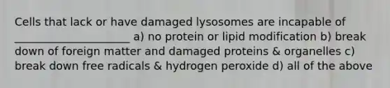 Cells that lack or have damaged lysosomes are incapable of _____________________ a) no protein or lipid modification b) break down of foreign matter and damaged proteins & organelles c) break down free radicals & hydrogen peroxide d) all of the above