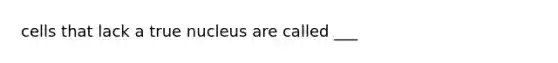 cells that lack a true nucleus are called ___