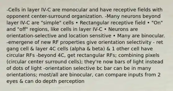 -Cells in layer IV-C are monocular and have receptive fields with opponent center-surround organization. -Many neurons beyond layer IV-C are "simple" cells • Rectangular receptive field • "On" and "off" regions, like cells in layer IV-C • Neurons are orientation-selective and location sensitive • Many are binocular. -emergene of new RF properties give orientation selectivity - ret gang cell & layer 4C cells (alpha & beta) & 1 other cell have circular RFs -beyond 4C, get rectangular RFs; combining pixels (circular center surround cells); they're now bars of light instead of dots of light -orientation selective bc bar can be in many orientations; most/all are binocular, can compare inputs from 2 eyes & can do depth perception