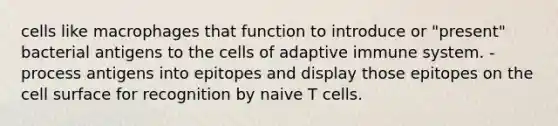 cells like macrophages that function to introduce or "present" bacterial antigens to the cells of adaptive immune system. -process antigens into epitopes and display those epitopes on the cell surface for recognition by naive T cells.