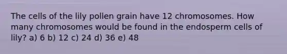 The cells of the lily pollen grain have 12 chromosomes. How many chromosomes would be found in the endosperm cells of lily? a) 6 b) 12 c) 24 d) 36 e) 48