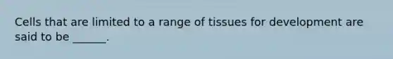 Cells that are limited to a range of tissues for development are said to be ______.