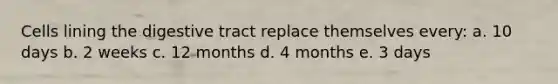 Cells lining the digestive tract replace themselves every: a. 10 days b. 2 weeks c. 12 months d. 4 months e. 3 days