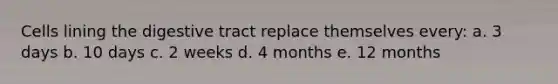 Cells lining the digestive tract replace themselves every: a. 3 days b. 10 days c. 2 weeks d. 4 months e. 12 months
