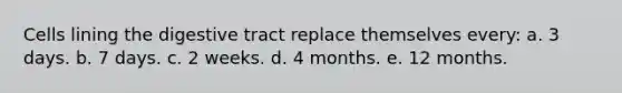 Cells lining the digestive tract replace themselves every: a. 3 days. b. 7 days. c. 2 weeks. d. 4 months. e. 12 months.