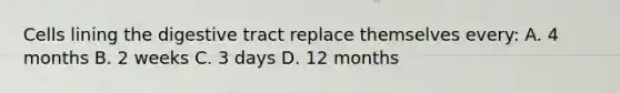 Cells lining the digestive tract replace themselves every: A. 4 months B. 2 weeks C. 3 days D. 12 months