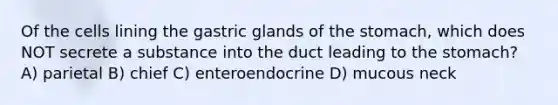 Of the cells lining the gastric glands of <a href='https://www.questionai.com/knowledge/kLccSGjkt8-the-stomach' class='anchor-knowledge'>the stomach</a>, which does NOT secrete a substance into the duct leading to the stomach? A) parietal B) chief C) enteroendocrine D) mucous neck