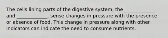 The cells lining parts of the digestive system, the _____________ and _____________, sense changes in pressure with the presence or absence of food. This change in pressure along with other indicators can indicate the need to consume nutrients.