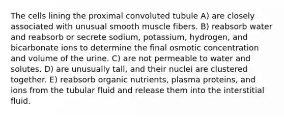 The cells lining the proximal convoluted tubule A) are closely associated with unusual smooth muscle fibers. B) reabsorb water and reabsorb or secrete sodium, potassium, hydrogen, and bicarbonate ions to determine the final osmotic concentration and volume of the urine. C) are not permeable to water and solutes. D) are unusually tall, and their nuclei are clustered together. E) reabsorb organic nutrients, plasma proteins, and ions from the tubular fluid and release them into the interstitial fluid.