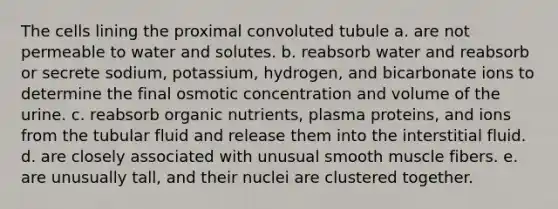 The cells lining the proximal convoluted tubule a. are not permeable to water and solutes. b. reabsorb water and reabsorb or secrete sodium, potassium, hydrogen, and bicarbonate ions to determine the final osmotic concentration and volume of the urine. c. reabsorb organic nutrients, plasma proteins, and ions from the tubular fluid and release them into the interstitial fluid. d. are closely associated with unusual smooth muscle fibers. e. are unusually tall, and their nuclei are clustered together.