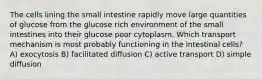 The cells lining the small intestine rapidly move large quantities of glucose from the glucose rich environment of the small intestines into their glucose poor cytoplasm. Which transport mechanism is most probably functioning in the intestinal cells? A) exocytosis B) facilitated diffusion C) active transport D) simple diffusion