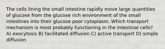 The cells lining <a href='https://www.questionai.com/knowledge/kt623fh5xn-the-small-intestine' class='anchor-knowledge'>the small intestine</a> rapidly move large quantities of glucose from the glucose rich environment of the small intestines into their glucose poor cytoplasm. Which transport mechanism is most probably functioning in the intestinal cells? A) exocytosis B) facilitated diffusion C) active transport D) simple diffusion