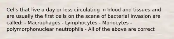 Cells that live a day or less circulating in blood and tissues and are usually the first cells on the scene of bacterial invasion are called: - Macrophages - Lymphocytes - Monocytes - polymorphonuclear neutrophils - All of the above are correct