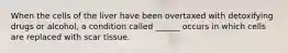 When the cells of the liver have been overtaxed with detoxifying drugs or alcohol, a condition called ______ occurs in which cells are replaced with scar tissue.