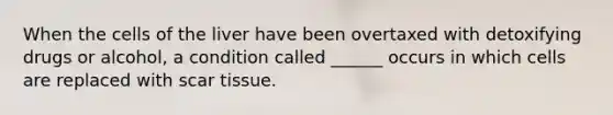When the cells of the liver have been overtaxed with detoxifying drugs or alcohol, a condition called ______ occurs in which cells are replaced with scar tissue.
