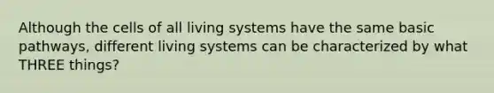 Although the cells of all living systems have the same basic pathways, different living systems can be characterized by what THREE things?