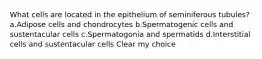 What cells are located in the epithelium of seminiferous tubules? a.Adipose cells and chondrocytes b.Spermatogenic cells and sustentacular cells c.Spermatogonia and spermatids d.Interstitial cells and sustentacular cells Clear my choice