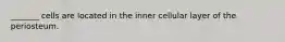 _______ cells are located in the inner cellular layer of the periosteum.