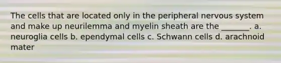 The cells that are located only in the peripheral nervous system and make up neurilemma and myelin sheath are the _______. a. neuroglia cells b. ependymal cells c. Schwann cells d. arachnoid mater