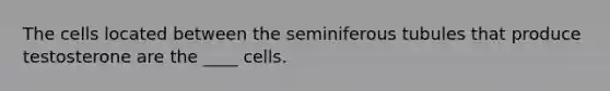 The cells located between the seminiferous tubules that produce testosterone are the ____ cells.