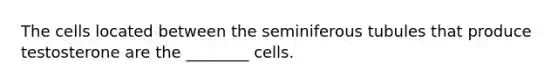 The cells located between the seminiferous tubules that produce testosterone are the ________ cells.