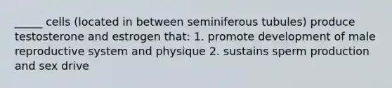 _____ cells (located in between seminiferous tubules) produce testosterone and estrogen that: 1. promote development of male reproductive system and physique 2. sustains sperm production and sex drive