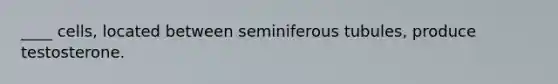 ____ cells, located between seminiferous tubules, produce testosterone.