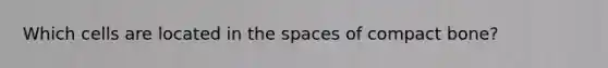 Which cells are located in the spaces of compact bone?