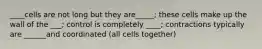 ____cells are not long but they are_____; these cells make up the wall of the ___; control is completely ____; contractions typically are ______and coordinated (all cells together)