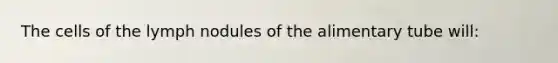 The cells of the lymph nodules of the alimentary tube will: