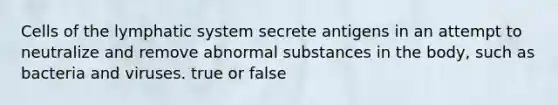 Cells of the lymphatic system secrete antigens in an attempt to neutralize and remove abnormal substances in the body, such as bacteria and viruses. true or false