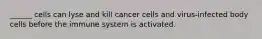 ______ cells can lyse and kill cancer cells and virus-infected body cells before the immune system is activated.