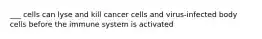 ___ cells can lyse and kill cancer cells and virus-infected body cells before the immune system is activated