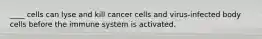 ____ cells can lyse and kill cancer cells and virus-infected body cells before the immune system is activated.