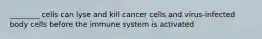 ________ cells can lyse and kill cancer cells and virus-infected body cells before the immune system is activated