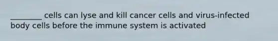 ________ cells can lyse and kill cancer cells and virus-infected body cells before the immune system is activated