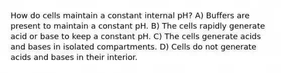 How do cells maintain a constant internal pH? A) Buffers are present to maintain a constant pH. B) The cells rapidly generate acid or base to keep a constant pH. C) The cells generate <a href='https://www.questionai.com/knowledge/kvCSAshSAf-acids-and-bases' class='anchor-knowledge'>acids and bases</a> in isolated compartments. D) Cells do not generate acids and bases in their interior.