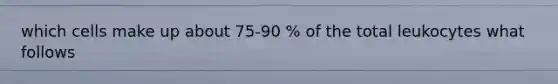 which cells make up about 75-90 % of the total leukocytes what follows