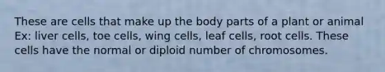 These are cells that make up the body parts of a plant or animal Ex: liver cells, toe cells, wing cells, leaf cells, root cells. These cells have the normal or diploid number of chromosomes.