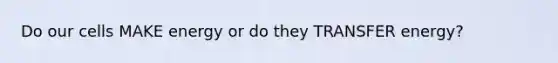 Do our cells MAKE energy or do they TRANSFER energy?