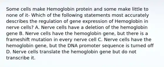 Some cells make Hemoglobin protein and some make little to none of it- Which of the following statements most accurately describes the regulation of gene expression of Hemoglobin in nerve cells? A. Nerve cells have a deletion of the hemoglobin gene B. Nerve cells have the hemoglobin gene, but there is a frameshift mutation in every nerve cell C. Nerve cells have the hemoglobin gene, but the DNA promoter sequence is turned off D. Nerve cells translate the hemoglobin gene but do not transcribe it.