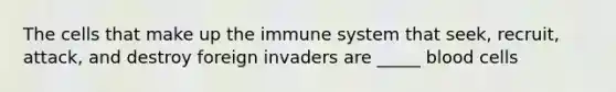 The cells that make up the immune system that seek, recruit, attack, and destroy foreign invaders are _____ blood cells