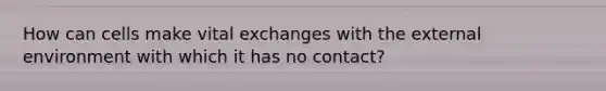 How can cells make vital exchanges with the external environment with which it has no contact?
