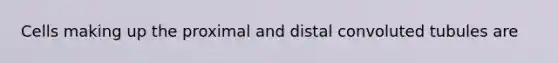 Cells making up the proximal and distal convoluted tubules are