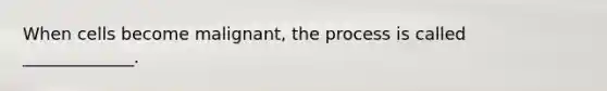 When cells become malignant, the process is called _____________.