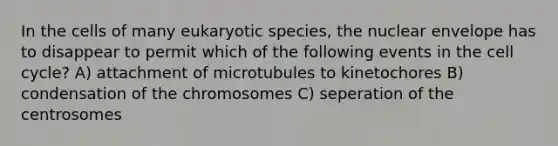 In the cells of many eukaryotic species, the nuclear envelope has to disappear to permit which of the following events in the cell cycle? A) attachment of microtubules to kinetochores B) condensation of the chromosomes C) seperation of the centrosomes